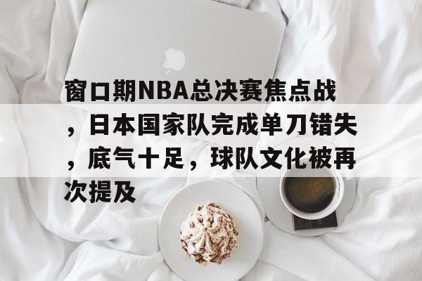 窗口期NBA总决赛焦点战,日本国家队完成单刀错失,底气十足,球队文化被再次提及的简单介绍 窗口期NBA总决赛焦点战,日本国家队完成单刀错失,底气十足,球队文化被再次提及的简单介绍